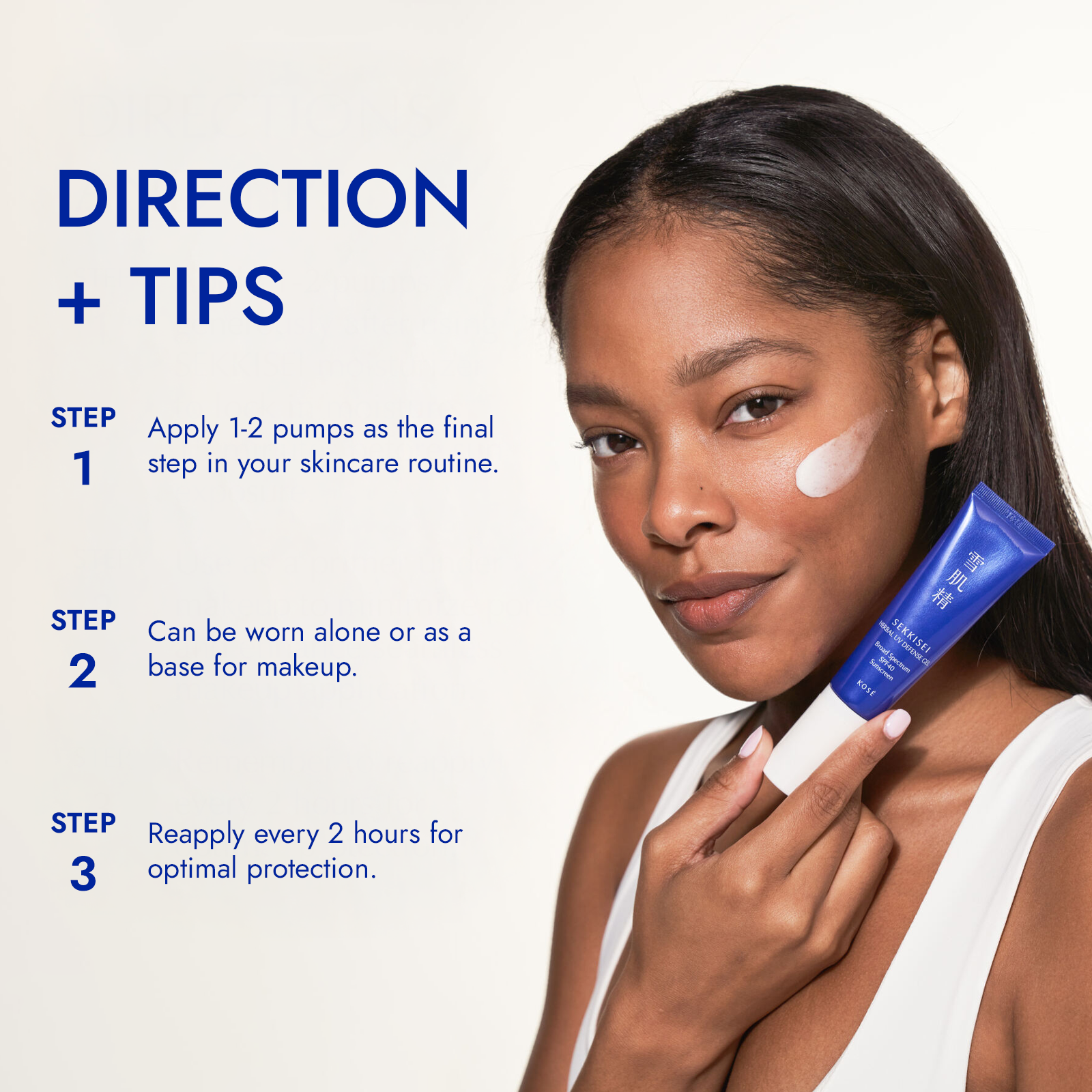Directions + Tips - Step 1: Apply 1-2 pumps as the final step in your skincare routine. - Step 2: Can be worn alone or as base for makeup - Step 3: Reapply every 2 hours for optimal protection