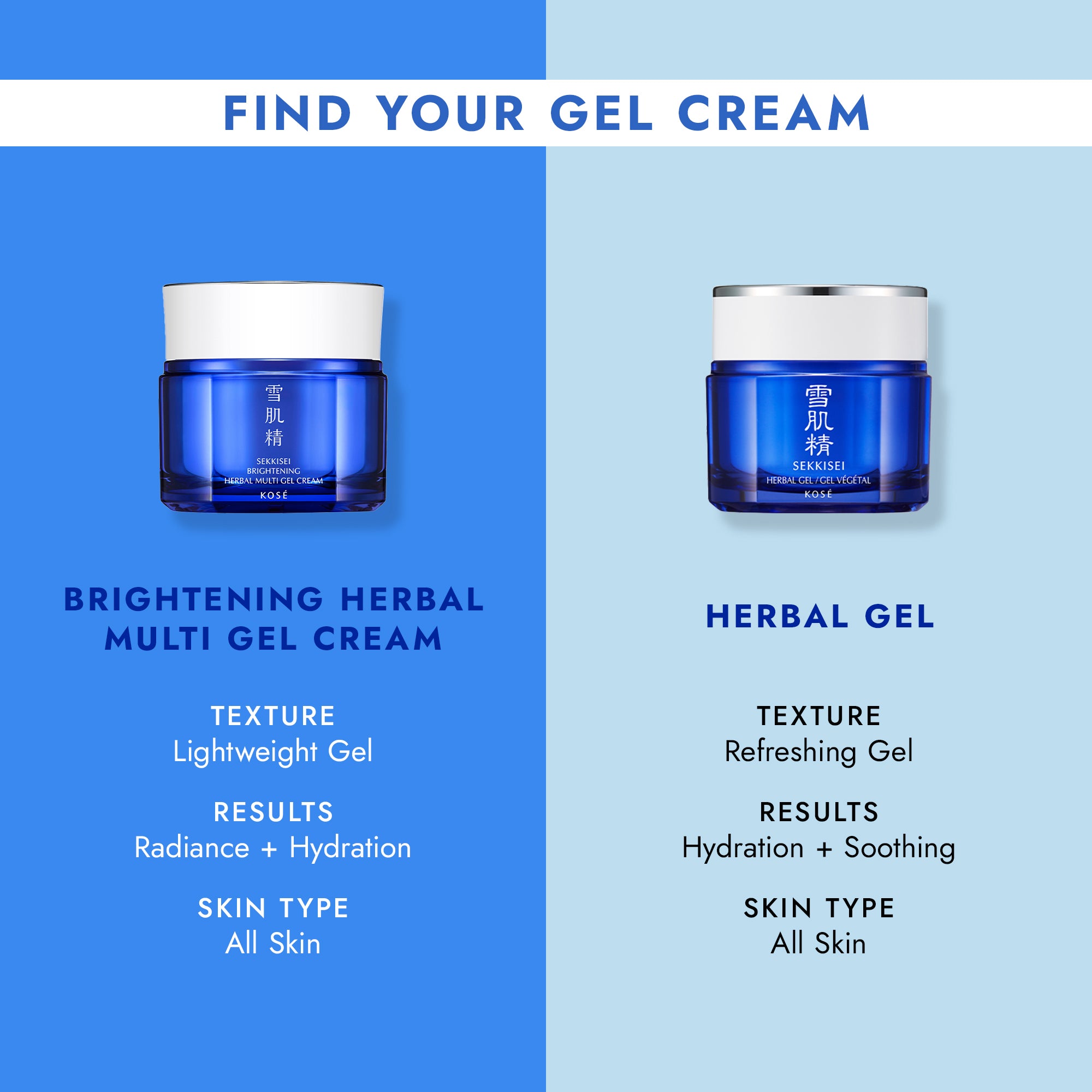 FIND YOUR GEL CREAM / Brightening Herbal Multi Gel Cream: Lightweight Gel texture, Radiance + Hydration, for all skin types / Herbal Gel: Refreshing Gel texture, Hydration + Soothing, for all skin types