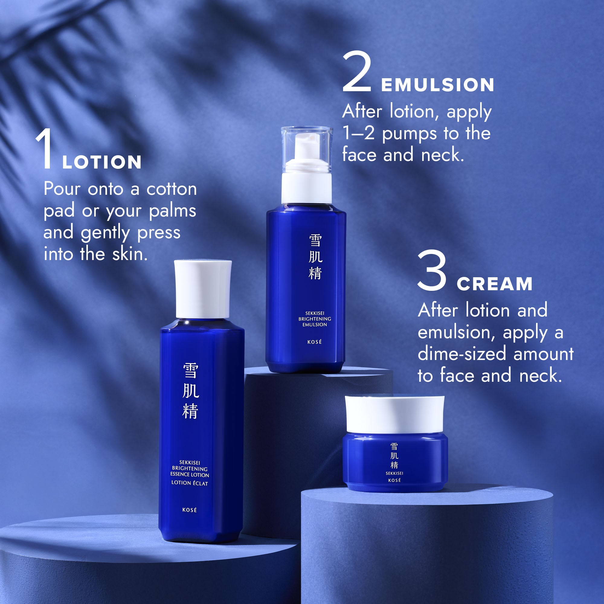 Step 1 LOTION: Pour onto a cotton pad or your palms and gently press into the skin. / Step 2 EMULSION: After lotion, apply 1–2 pumps to the face and neck. / Step 3 CREAM: After lotion and emulsion, apply a dime-sized amount to face and neck.